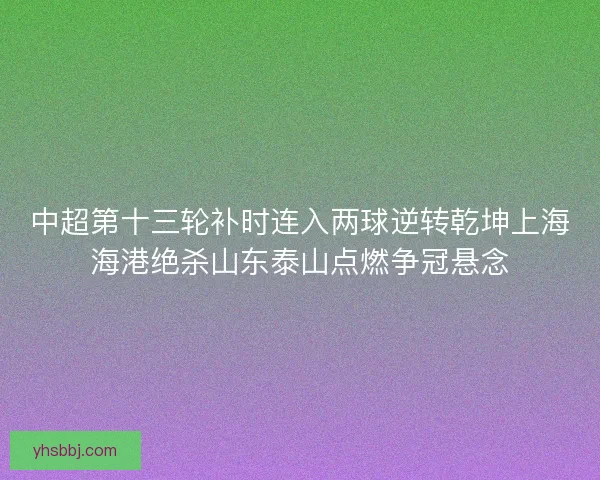 中超第十三轮补时连入两球逆转乾坤上海海港绝杀山东泰山点燃争冠悬念