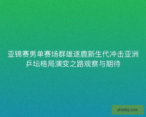 亚锦赛男单赛场群雄逐鹿新生代冲击亚洲乒坛格局演变之路观察与期待